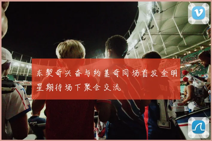 东契奇兴奋与约基奇同场首发全明星期待场下聚会交流