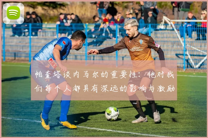 帕奎塔谈内马尔的重要性：他对我们每个人都具有深远的影响与激励