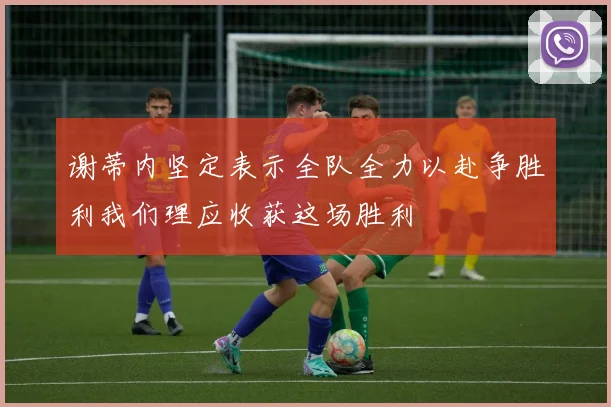 谢蒂内坚定表示全队全力以赴争胜利我们理应收获这场胜利