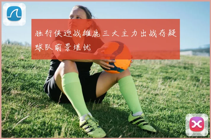 独行侠迎战雄鹿三大主力出战存疑球队前景堪忧