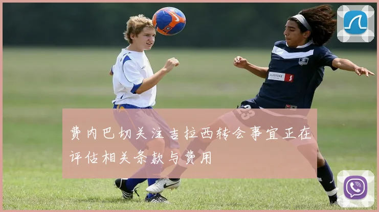 费内巴切关注吉拉西转会事宜正在评估相关条款与费用