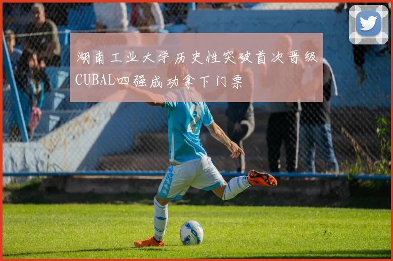 湖南工业大学历史性突破首次晋级CUBAL四强成功拿下门票