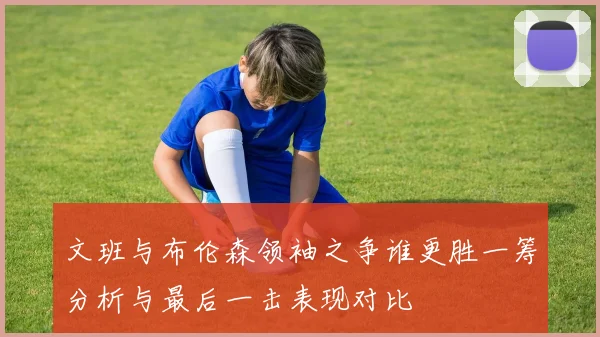 文班与布伦森领袖之争谁更胜一筹分析与最后一击表现对比