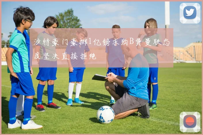 沙特豪门豪掷1亿镑求购B费曼联态度坚决直接拒绝