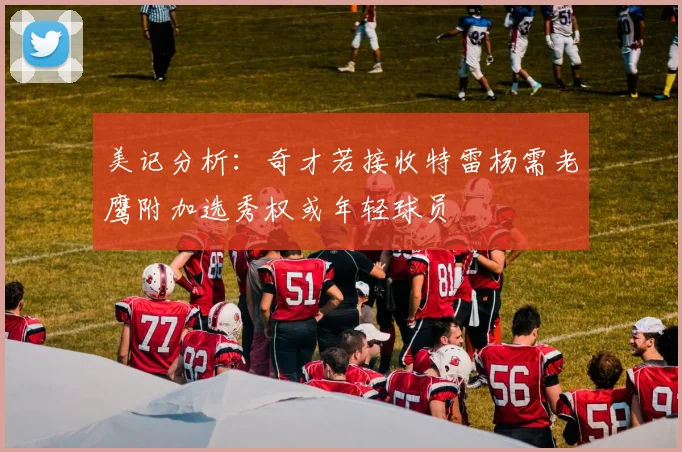 美记分析：奇才若接收特雷杨需老鹰附加选秀权或年轻球员