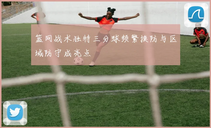 篮网战术独特三分球频繁换防与区域防守成亮点