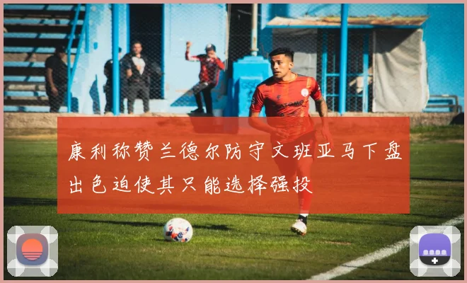 康利称赞兰德尔防守文班亚马下盘出色迫使其只能选择强投