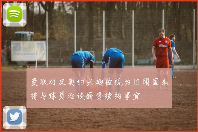 曼联对皮奥的兴趣被视为旧闻国米将与球员洽谈薪资续约事宜