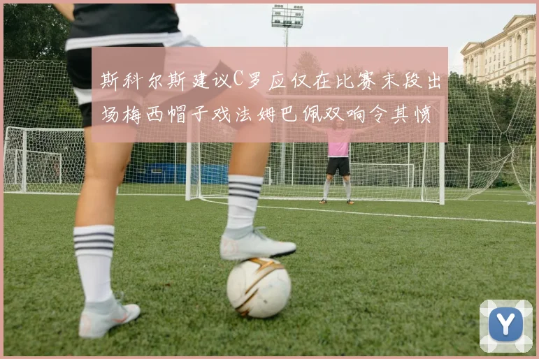 斯科尔斯建议C罗应仅在比赛末段出场梅西帽子戏法姆巴佩双响令其愤怒