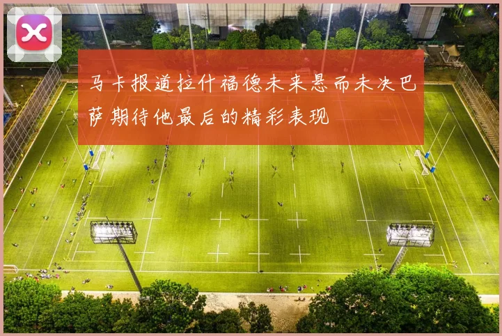 马卡报道拉什福德未来悬而未决巴萨期待他最后的精彩表现
