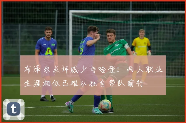 布泽尔点评威少与哈登：两人职业生涯相似已难以独自带队前行