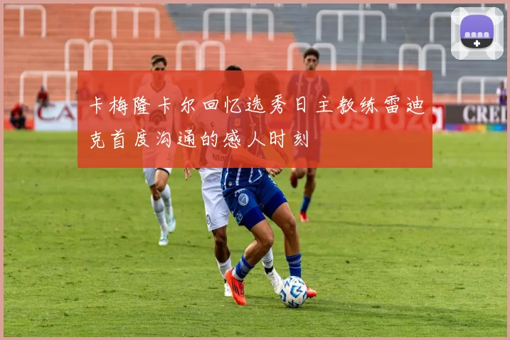 卡梅隆卡尔回忆选秀日主教练雷迪克首度沟通的感人时刻
