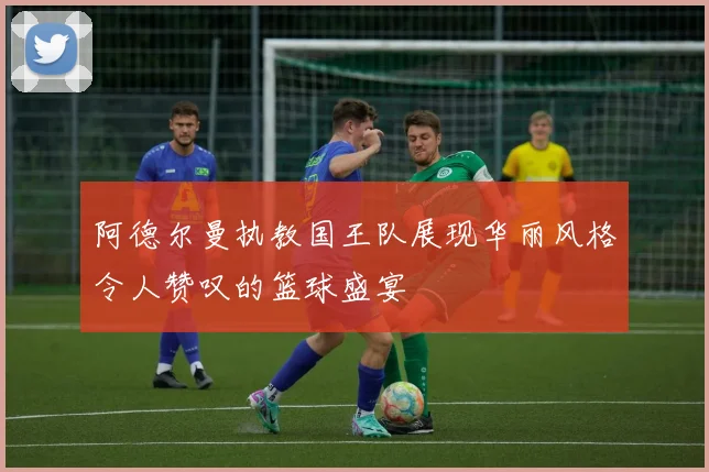 阿德尔曼执教国王队展现华丽风格令人赞叹的篮球盛宴