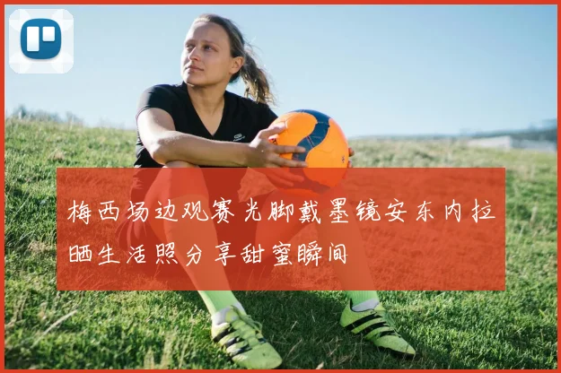 梅西场边观赛光脚戴墨镜安东内拉晒生活照分享甜蜜瞬间