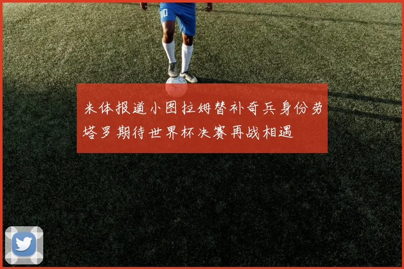 米体报道小图拉姆替补奇兵身份劳塔罗期待世界杯决赛再战相遇
