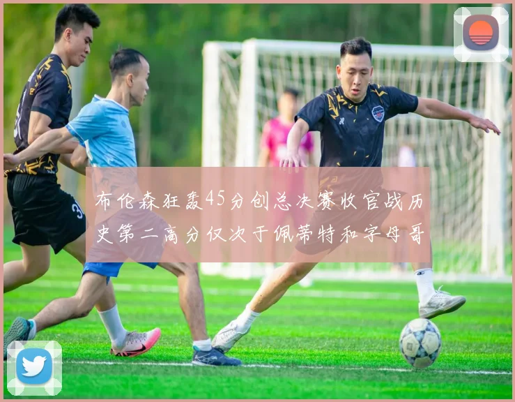 布伦森狂轰45分创总决赛收官战历史第二高分仅次于佩蒂特和字母哥